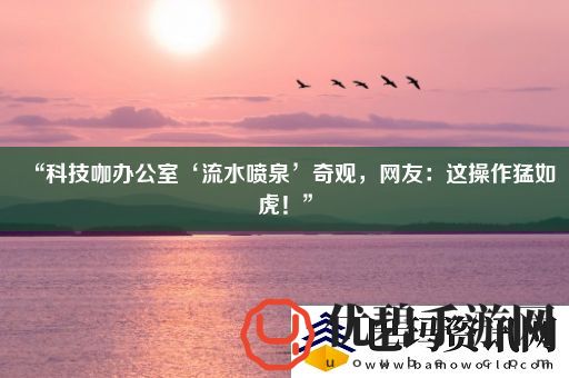 “科技咖办公室‘流水喷泉’奇观友