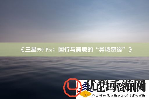 三星990Pro：国行与美版的“异域奇缘”